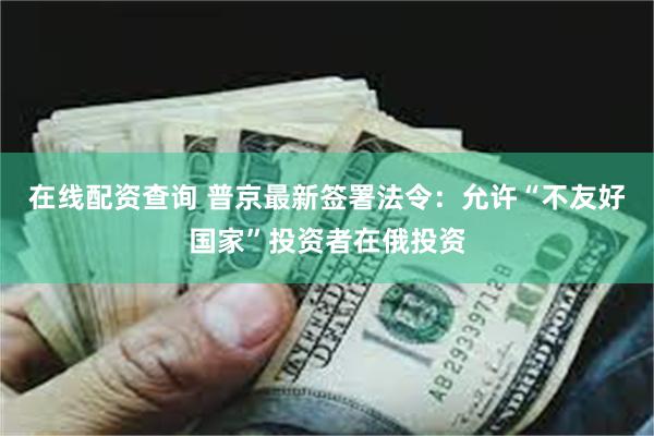 在线配资查询 普京最新签署法令：允许“不友好国家”投资者在俄投资